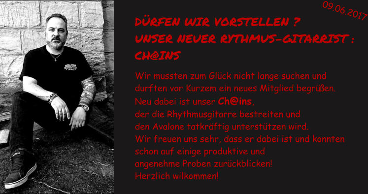 DRFEN WIR VORSTELLEN ? UNSER NEUER RYTHMUS-GITARRIST :  CH@INS   Wir mussten zum Glck nicht lange suchen und  durften vor Kurzem ein neues Mitglied begren.  Neu dabei ist unser Ch@ins,  der die Rhythmusgitarre bestreiten und  den Avalone tatkrftig untersttzen wird.  Wir freuen uns sehr, dass er dabei ist und konnten  schon auf einige produktive und  angenehme Proben zurckblicken!  Herzlich wilkommen!   09.06.2017